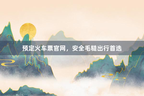 预定火车票官网，安全毛糙出行首选
