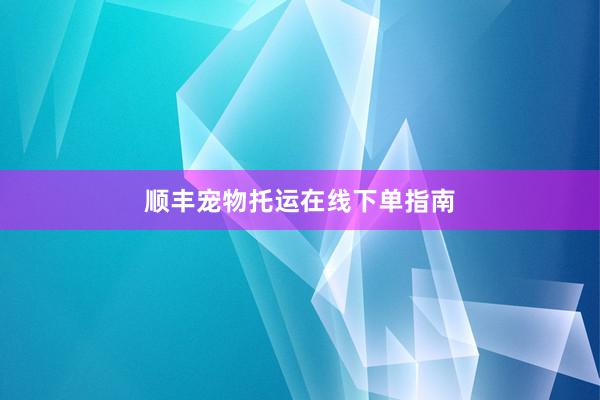 顺丰宠物托运在线下单指南
